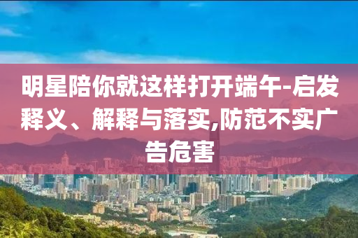 明星陪你就這樣打開端午-啟發(fā)釋義、解釋與落實,防范不實廣告危害