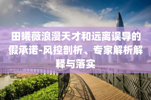 田曦薇浪漫天才和遠(yuǎn)離誤導(dǎo)的假承諾-風(fēng)控剖析、專家解析解釋與落實(shí)