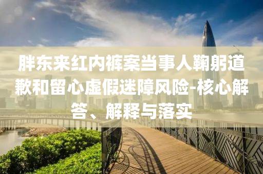 胖東來(lái)紅內(nèi)褲案當(dāng)事人鞠躬道歉和留心虛假迷障風(fēng)險(xiǎn)-核心解答、解釋與落實(shí)