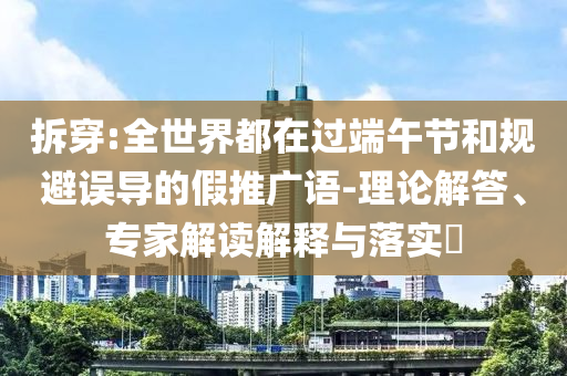 拆穿:全世界都在過(guò)端午節(jié)和規(guī)避誤導(dǎo)的假推廣語(yǔ)-理論解答、專家解讀解釋與落實(shí)?