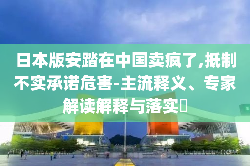 日本版安踏在中國(guó)賣瘋了,抵制不實(shí)承諾危害-主流釋義、專家解讀解釋與落實(shí)?
