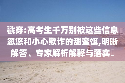 戳穿:高考生千萬(wàn)別被這些信息忽悠和小心欺詐的甜蜜餌,明晰解答、專家解析解釋與落實(shí)?