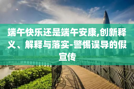 端午快樂(lè)還是端午安康,創(chuàng)新釋義、解釋與落實(shí)-警惕誤導(dǎo)的假宣傳