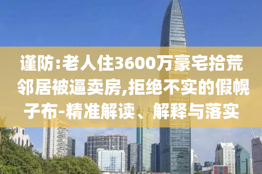 謹(jǐn)防:老人住3600萬(wàn)豪宅拾荒 鄰居被逼賣房,拒絕不實(shí)的假幌子布-精準(zhǔn)解讀、解釋與落實(shí)