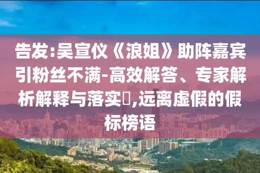告發(fā):吳宣儀《浪姐》助陣嘉賓引粉絲不滿-高效解答、專家解析解釋與落實?,遠離虛假的假標(biāo)榜語