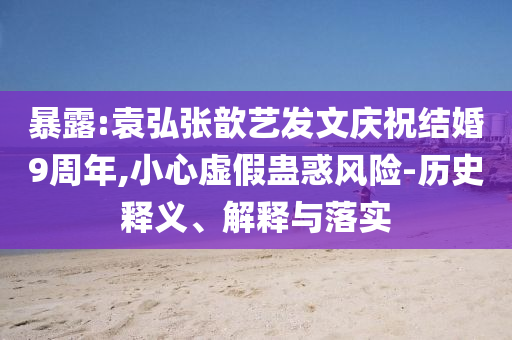 暴露:袁弘張歆藝發(fā)文慶祝結(jié)婚9周年,小心虛假蠱惑風(fēng)險-歷史釋義、解釋與落實
