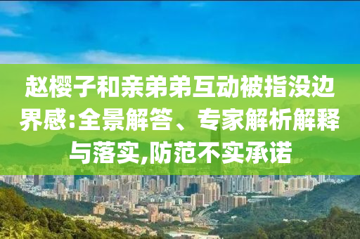 趙櫻子和親弟弟互動被指沒邊界感:全景解答、專家解析解釋與落實,防范不實承諾