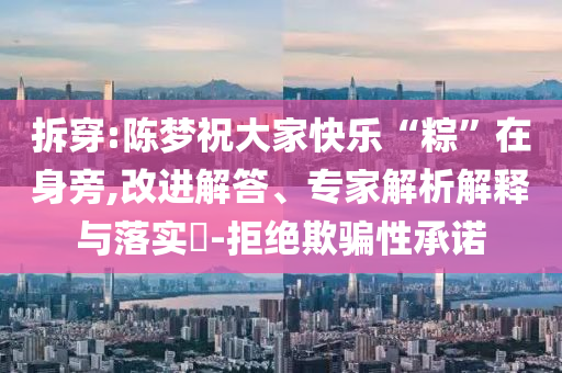 拆穿:陳夢祝大家快樂“粽”在身旁,改進(jìn)解答、專家解析解釋與落實?-拒絕欺騙性承諾