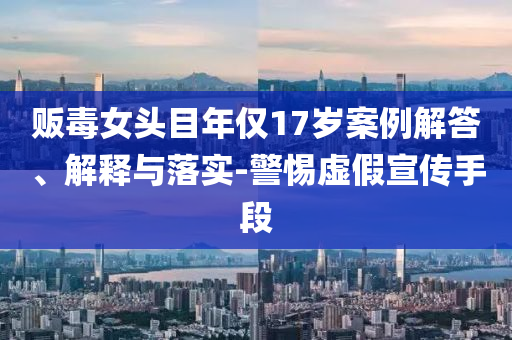 販毒女頭目年僅17歲案例解答、解釋與落實(shí)-警惕虛假宣傳手段