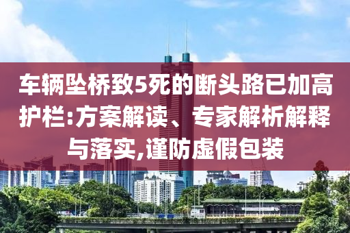 車輛墜橋致5死的斷頭路已加高護(hù)欄:方案解讀、專家解析解釋與落實,謹(jǐn)防虛假包裝