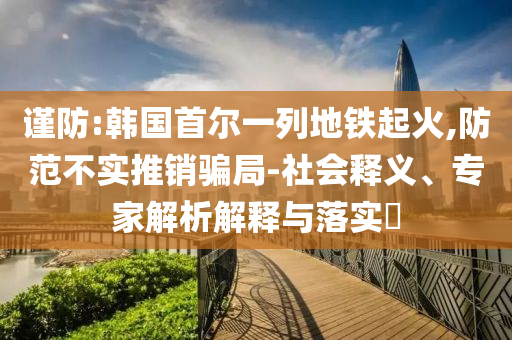 謹防:韓國首爾一列地鐵起火,防范不實推銷騙局-社會釋義、專家解析解釋與落實?