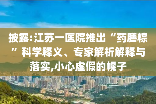 披露:江蘇一醫(yī)院推出“藥膳粽”科學(xué)釋義、專家解析解釋與落實(shí),小心虛假的幌子