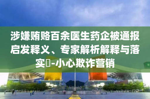 涉嫌賄賂百余醫(yī)生藥企被通報(bào)啟發(fā)釋義、專家解析解釋與落實(shí)?-小心欺詐營(yíng)銷