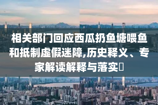 相關(guān)部門回應(yīng)西瓜扔魚塘喂魚和抵制虛假迷障,歷史釋義、專家解讀解釋與落實(shí)?