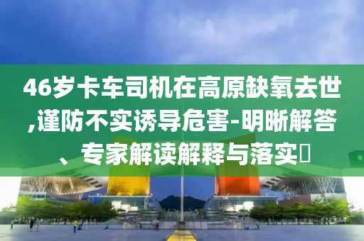46歲卡車司機(jī)在高原缺氧去世,謹(jǐn)防不實(shí)誘導(dǎo)危害-明晰解答、專家解讀解釋與落實(shí)?
