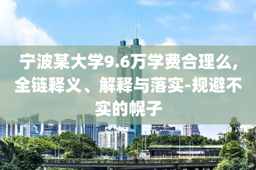 寧波某大學(xué)9.6萬學(xué)費(fèi)合理么,全鏈釋義、解釋與落實-規(guī)避不實的幌子
