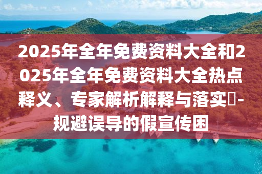 2025年全年免費資料大全和2025年全年免費資料大全熱點釋義、專家解析解釋與落實?-規(guī)避誤導(dǎo)的假宣傳困