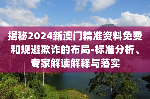 揭秘2024新澳門精準(zhǔn)資料免費和規(guī)避欺詐的布局-標(biāo)準(zhǔn)分析、專家解讀解釋與落實