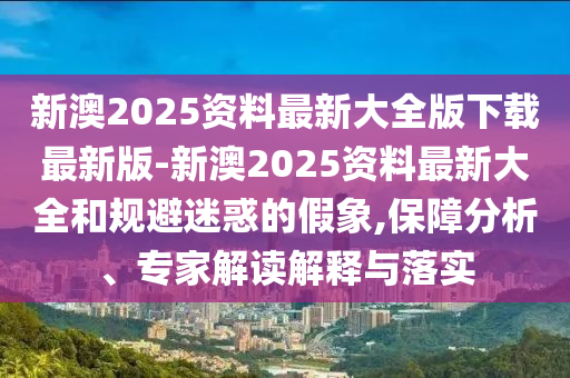 新澳2025資料最新大全版下載最新版-新澳2025資料最新大全和規(guī)避迷惑的假象,保障分析、專家解讀解釋與落實