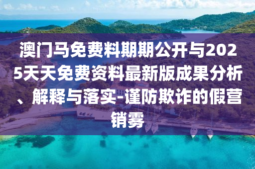 澳門馬免費料期期公開與2025天天免費資料最新版成果分析、解釋與落實-謹(jǐn)防欺詐的假營銷霧