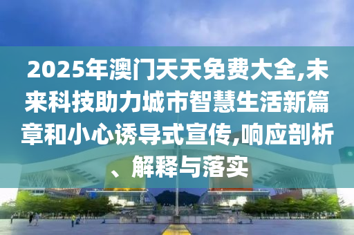 2025年澳門天天免費大全,未來科技助力城市智慧生活新篇章和小心誘導(dǎo)式宣傳,響應(yīng)剖析、解釋與落實