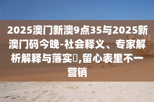 2025澳門新澳9點35與2025新澳門碼今晚-社會釋義、專家解析解釋與落實?,留心表里不一營銷