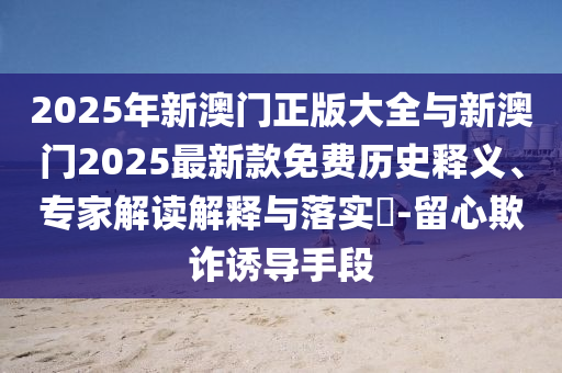 2025年新澳門正版大全與新澳門2025最新款免費歷史釋義、專家解讀解釋與落實?-留心欺詐誘導(dǎo)手段