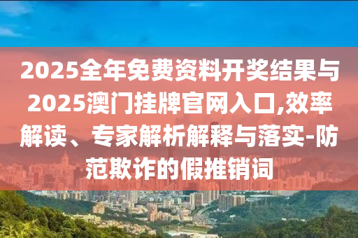 2025全年免費資料開獎結(jié)果與2025澳門掛牌官網(wǎng)入口,效率解讀、專家解析解釋與落實-防范欺詐的假推銷詞