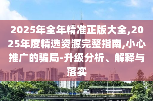 2025年全年精準(zhǔn)正版大全,2025年度精選資源完整指南,小心推廣的騙局-升級分析、解釋與落實