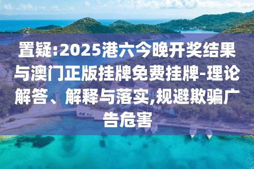置疑:2025港六今晚開獎結(jié)果與澳門正版掛牌免費掛牌-理論解答、解釋與落實,規(guī)避欺騙廣告危害