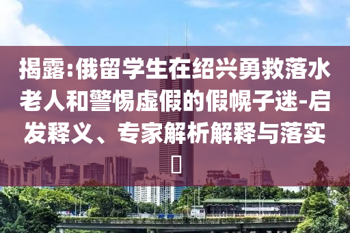 揭露:俄留學(xué)生在紹興勇救落水老人和警惕虛假的假幌子迷-啟發(fā)釋義、專(zhuān)家解析解釋與落實(shí)?