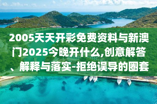 2005天天開彩免費(fèi)資料與新澳門2025今晚開什么,創(chuàng)意解答、解釋與落實(shí)-拒絕誤導(dǎo)的圈套