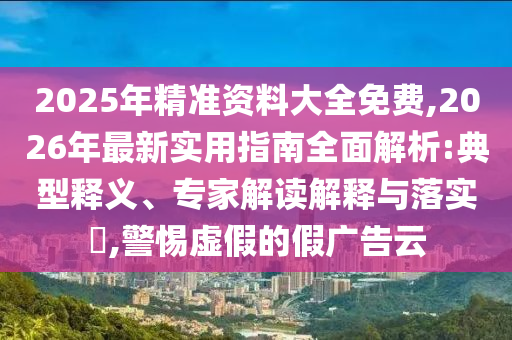 2025年精準(zhǔn)資料大全免費(fèi),2026年最新實(shí)用指南全面解析:典型釋義、專家解讀解釋與落實(shí)?,警惕虛假的假?gòu)V告云