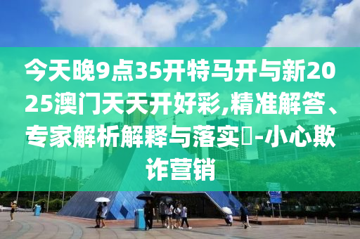 今天晚9點(diǎn)35開特馬開與新2025澳門天天開好彩,精準(zhǔn)解答、專家解析解釋與落實(shí)?-小心欺詐營銷