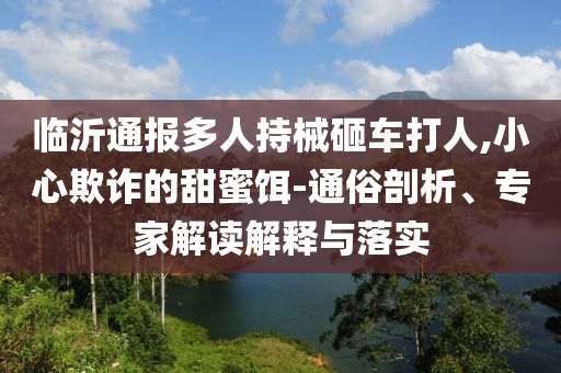 臨沂通報多人持械砸車打人,小心欺詐的甜蜜餌-通俗剖析、專家解讀解釋與落實