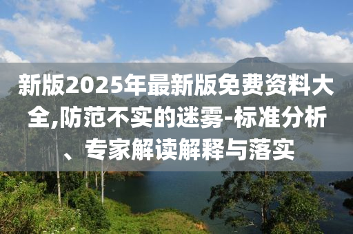 新版2025年最新版免費(fèi)資料大全,防范不實(shí)的迷霧-標(biāo)準(zhǔn)分析、專家解讀解釋與落實(shí)