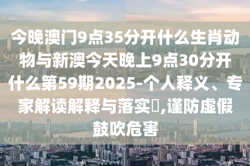 今晚澳門9點(diǎn)35分開什么生肖動(dòng)物與新澳今天晚上9點(diǎn)30分開什么第59期2025-個(gè)人釋義、專家解讀解釋與落實(shí)?,謹(jǐn)防虛假鼓吹危害