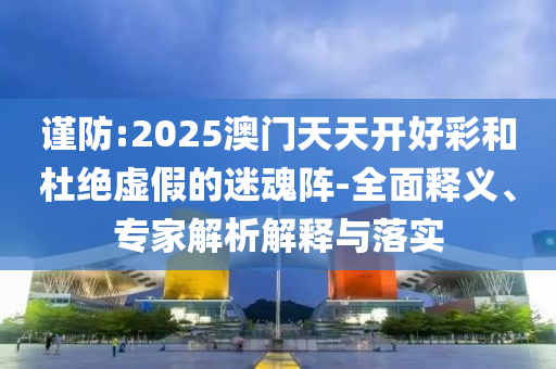 謹(jǐn)防:2025澳門天天開好彩和杜絕虛假的迷魂陣-全面釋義、專家解析解釋與落實