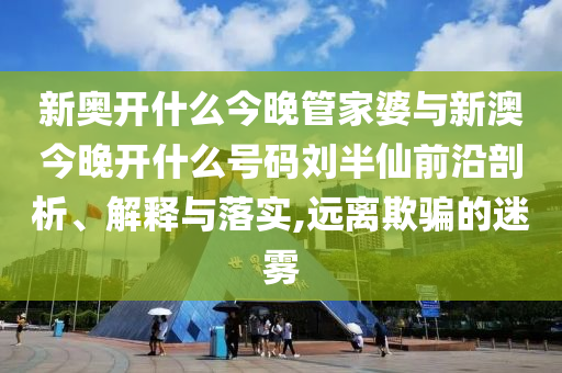 新奧開什么今晚管家婆與新澳今晚開什么號碼劉半仙前沿剖析、解釋與落實,遠(yuǎn)離欺騙的迷霧