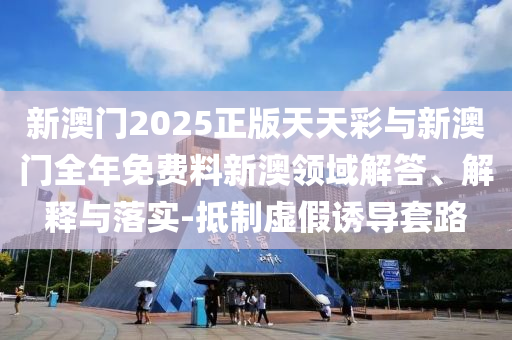 新澳門(mén)2025正版天天彩與新澳門(mén)全年免費(fèi)料新澳領(lǐng)域解答、解釋與落實(shí)-抵制虛假誘導(dǎo)套路