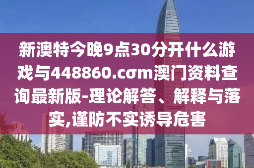 新澳特今晚9點30分開什么游戲與448860.cσm澳門資料查詢最新版-理論解答、解釋與落實,謹(jǐn)防不實誘導(dǎo)危害