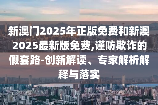 新澳門2025年正版免費和新澳2025最新版免費,謹(jǐn)防欺詐的假套路-創(chuàng)新解讀、專家解析解釋與落實