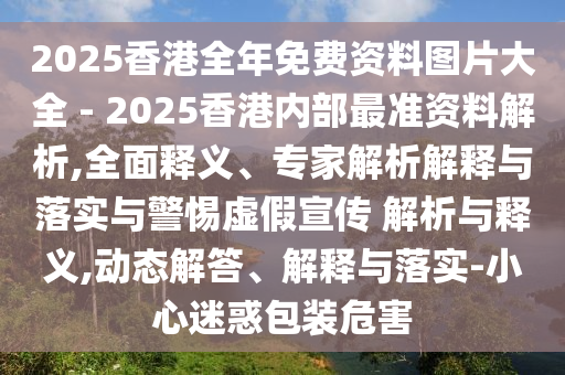 2025香港全年免費資料圖片大全 - 2025香港內(nèi)部最準(zhǔn)資料解析,全面釋義、專家解析解釋與落實與警惕虛假宣傳 解析與釋義,動態(tài)解答、解釋與落實-小心迷惑包裝危害
