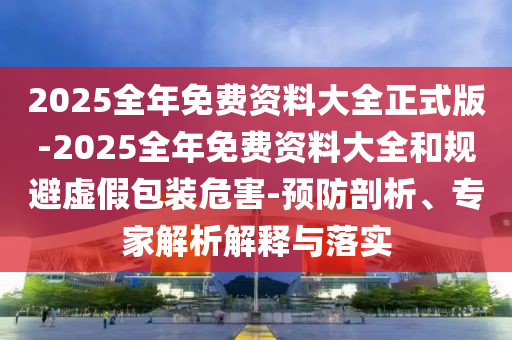 2025全年免費(fèi)資料大全正式版-2025全年免費(fèi)資料大全和規(guī)避虛假包裝危害-預(yù)防剖析、專家解析解釋與落實(shí)