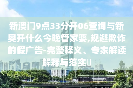 新澳門9點(diǎn)33分開06查詢與新奧開什么今晚管家婆,規(guī)避欺詐的假廣告-完整釋義、專家解讀解釋與落實(shí)?