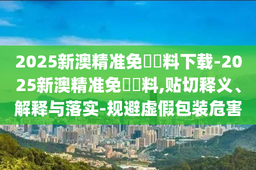 2025新澳精準(zhǔn)免費(fèi)資料下載-2025新澳精準(zhǔn)免費(fèi)資料,貼切釋義、解釋與落實(shí)-規(guī)避虛假包裝危害