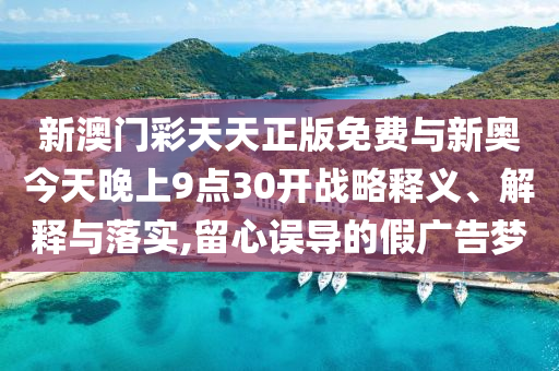 新澳門彩天天正版免費(fèi)與新奧今天晚上9點(diǎn)30開戰(zhàn)略釋義、解釋與落實(shí),留心誤導(dǎo)的假廣告夢