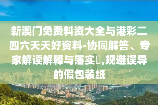 新澳門免費(fèi)料資大全與港彩二四六天天好資料-協(xié)同解答、專家解讀解釋與落實?,規(guī)避誤導(dǎo)的假包裝紙