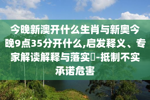 今晚新澳開什么生肖與新奧今晚9點35分開什么,啟發(fā)釋義、專家解讀解釋與落實?-抵制不實承諾危害