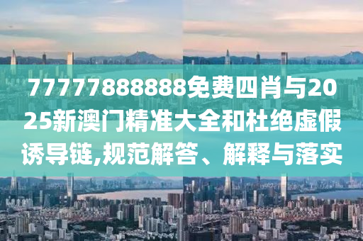 77777888888免費四肖與2025新澳門精準(zhǔn)大全和杜絕虛假誘導(dǎo)鏈,規(guī)范解答、解釋與落實